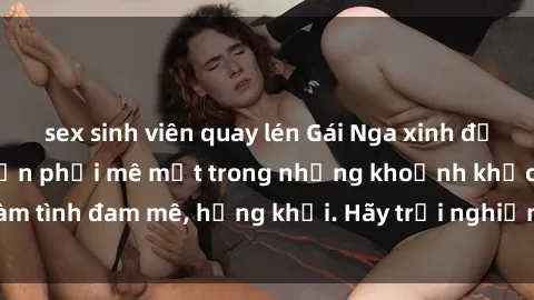 sex sinh viên quay lén Gái Nga xinh đẹp, tài năng khiến bạn phải mê mệt trong những khoảnh khắc làm tình đam mê, hứng khởi. Hãy trải nghiệm cùng họ ngay hôm nay!