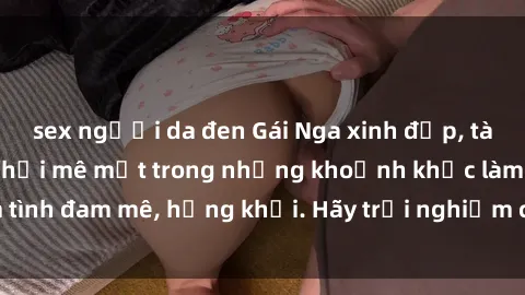sex người da đen Gái Nga xinh đẹp, tài năng khiến bạn phải mê mệt trong những khoảnh khắc làm tình đam mê, hứng khởi. Hãy trải nghiệm cùng họ ngay hôm nay!