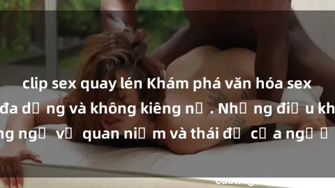 clip sex quay lén Khám phá văn hóa sex Bắc Âu: Sự tự do, đa dạng và không kiêng nể. Những điều không ngờ về quan niệm và thái độ của người Bắc Âu đối với tình dục.