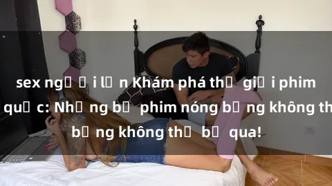 sex người lớn Khám phá thế giới phim sex ngoại quốc: Những bộ phim nóng bỏng không thể bỏ qua!