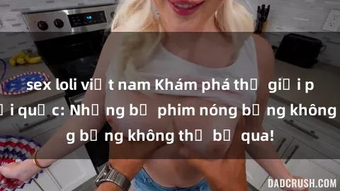 sex loli việt nam Khám phá thế giới phim sex ngoại quốc: Những bộ phim nóng bỏng không thể bỏ qua!
