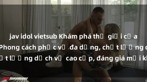jav idol vietsub Khám phá thế giới của gái gọi Việt Nam: Phong cách phục vụ đa dạng, chất lượng dịch vụ cao cấp, đáng giá mọi khoản chi phí