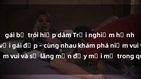 gái bị trói hiếp dâm Trải nghiệm hạnh phúc khi làm tình với gái đẹp – cùng nhau khám phá niềm vui và sự lãng mạn đầy mới mẻ trong quan hệ của bạn.