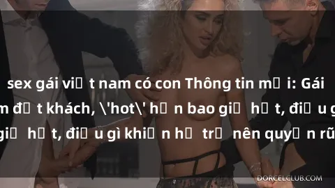 sex gái việt nam có con Thông tin mới: Gái call girl Việt Nam đắt khách, 'hot' hơn bao giờ hết, điều gì khiến họ trở nên quyến rũ và đáng chú ý?