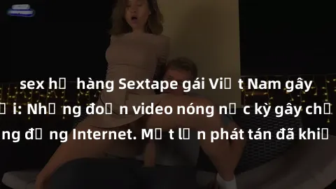 sex họ hàng Sextape gái Việt Nam gây sốt trên mạng xã hội: Những đoạn video nóng nực kỳ gây chấn động cộng đồng Internet. Một lần phát tán đã khiến người xem không thể rời mắt.