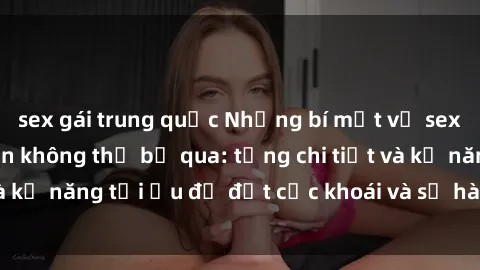 sex gái trung quốc Những bí mật về sex người lớn mà bạn không thể bỏ qua: từng chi tiết và kỹ năng tối ưu để đạt cực khoái và sự hài lòng tối đa.