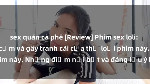 sex quán cà phê [Review] Phim sex loli: Đánh giá về sự gợi cảm và gây tranh cãi của thể loại phim này. Những điểm nổi bật và đáng lưu ý khi xem phim loli.