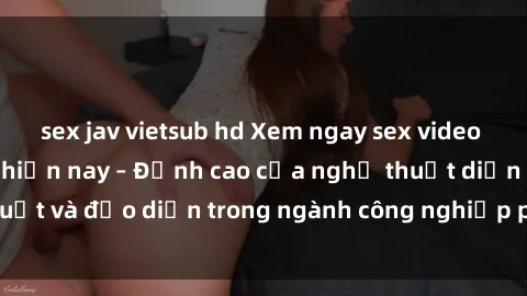 sex jav vietsub hd Xem ngay sex video Việt Nam hot nhất hiện nay – Đỉnh cao của nghệ thuật diễn xuất và đạo diễn trong ngành công nghiệp phim người lớn tại đây!