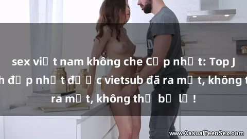 sex việt nam không che Cập nhật: Top JAV idol xinh đẹp nhất được vietsub đã ra mắt, không thể bỏ lỡ!