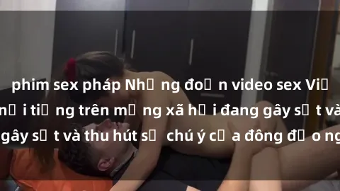 phim sex pháp Những đoạn video sex Việt Nam không che nổi tiếng trên mạng xã hội đang gây sốt và thu hút sự chú ý của đông đảo người xem.