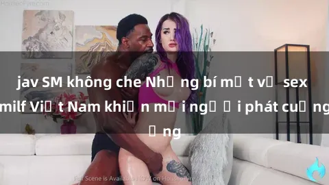 jav SM không che Những bí mật về sex milf Việt Nam khiến mọi người phát cuồng
