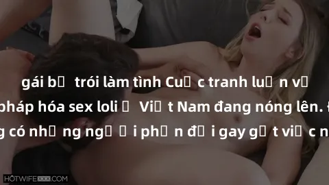 gái bị trói làm tình Cuộc tranh luận về việc có nên hợp pháp hóa sex loli ở Việt Nam đang nóng lên. Đồng thời, cũng có những người phản đối gay gắt việc này vì lo ngại về tác động tiêu cực lên trẻ em 