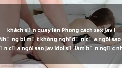 khách sạn quay lén Phong cách sex jav idol siêu hấp dẫn: Những bí mật không nghĩ đến của ngôi sao jav idol sẽ làm bạn ngạc nhiên!
