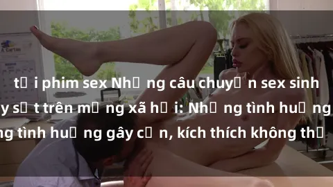 tải phim sex Những câu chuyện sex sinh viên Việt Nam gây sốt trên mạng xã hội: Những tình huống gây cấn, kích thích không thể bỏ qua