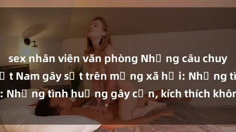 sex nhân viên văn phòng Những câu chuyện sex sinh viên Việt Nam gây sốt trên mạng xã hội: Những tình huống gây cấn, kích thích không thể bỏ qua