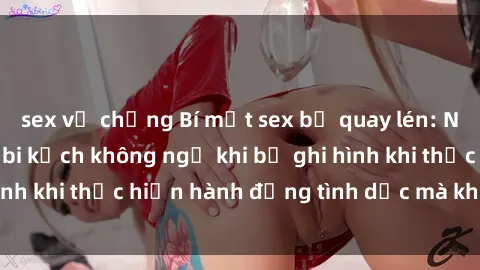 sex vợ chồng Bí mật sex bị quay lén: Những hậu quả và bi kịch không ngờ khi bị ghi hình khi thực hiện hành động tình dục mà không biết.
