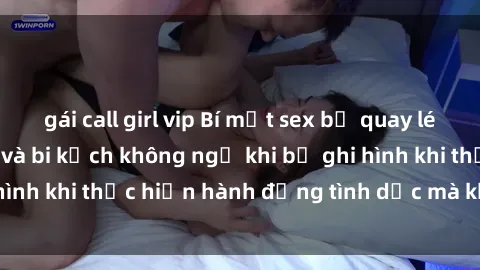 gái call girl vip Bí mật sex bị quay lén: Những hậu quả và bi kịch không ngờ khi bị ghi hình khi thực hiện hành động tình dục mà không biết.