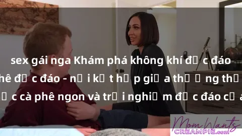 sex gái nga Khám phá không khí độc đáo tại sex quán cà phê độc đáo - nơi kết hợp giữa thưởng thức cà phê ngon và trải nghiệm độc đáo của không gian sex shop.