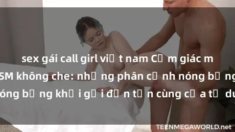 sex gái call girl việt nam Cảm giác mạnh mẽ với sex BDSM không che: những phân cảnh nóng bỏng khơi gợi đến tận cùng của tư duy và cơ thể.