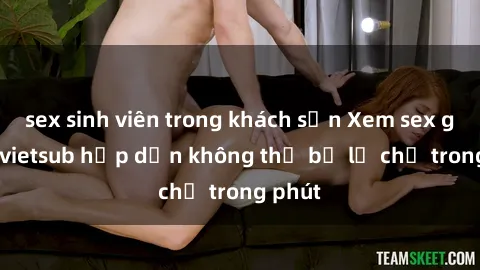 sex sinh viên trong khách sạn Xem sex gái tây vietsub hấp dẫn không thể bỏ lỡ chỉ trong phút