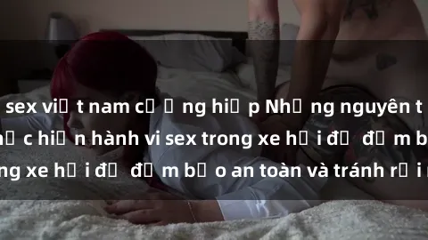 sex việt nam cưỡng hiếp Những nguyên tắc cần nhớ khi thực hiện hành vi sex trong xe hơi để đảm bảo an toàn và tránh rủi ro.