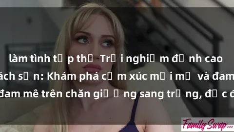 làm tình tập thể Trải nghiệm đỉnh cao tình yêu tại sex khách sạn: Khám phá cảm xúc mới mẻ và đam mê trên chăn giường sang trọng, độc đáo, không giới hạn.