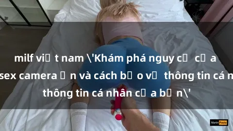 milf việt nam 'Khám phá nguy cơ của việc sử dụng sex camera ẩn và cách bảo vệ thông tin cá nhân của bạn'