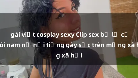 gái việt cosplay sexy Clip sex bị lộ của đôi nam nữ nổi tiếng gây sốc trên mạng xã hội