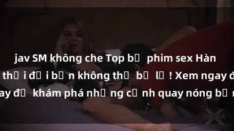 jav SM không che Top bộ phim sex Hàn Quốc hot nhất mọi thời đại bạn không thể bỏ lỡ! Xem ngay để khám phá những cảnh quay nóng bỏng, đầy nghẹt thở!