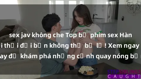 sex jav không che Top bộ phim sex Hàn Quốc hot nhất mọi thời đại bạn không thể bỏ lỡ! Xem ngay để khám phá những cảnh quay nóng bỏng, đầy nghẹt thở!
