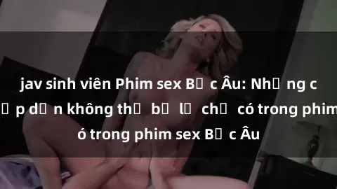 jav sinh viên Phim sex Bắc Âu: Những cảnh nóng hấp dẫn không thể bỏ lỡ chỉ có trong phim sex Bắc Âu