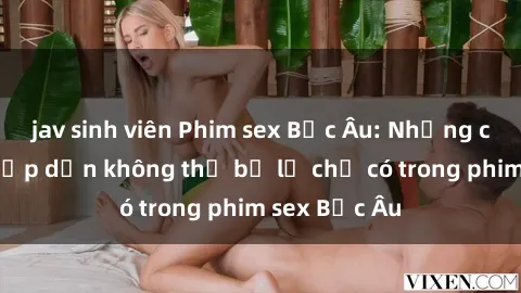 jav sinh viên Phim sex Bắc Âu: Những cảnh nóng hấp dẫn không thể bỏ lỡ chỉ có trong phim sex Bắc Âu