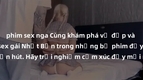 phim sex nga Cùng khám phá vẻ đẹp và sức gợi cảm của sex gái Nhật Bản trong những bộ phim đầy nghệ thuật và cuốn hút. Hãy trải nghiệm cảm xúc đầy mới mẻ và sống động từ những cảnh quay tinh tế và quyế