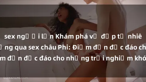 sex người lớn Khám phá vẻ đẹp tự nhiên và văn hóa đa dạng qua sex châu Phi: Điểm đến độc đáo cho những trải nghiệm khó quên