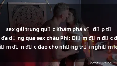 sex gái trung quốc Khám phá vẻ đẹp tự nhiên và văn hóa đa dạng qua sex châu Phi: Điểm đến độc đáo cho những trải nghiệm khó quên