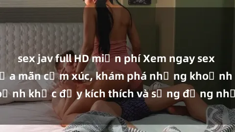 sex jav full HD miễn phí Xem ngay sex jav không che để thỏa mãn cảm xúc, khám phá những khoảnh khắc đầy kích thích và sống động nhất chỉ trong click!