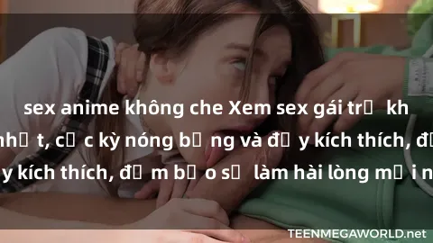 sex anime không che Xem sex gái trẻ không che hấp dẫn nhất, cực kỳ nóng bỏng và đầy kích thích, đảm bảo sẽ làm hài lòng mọi người!