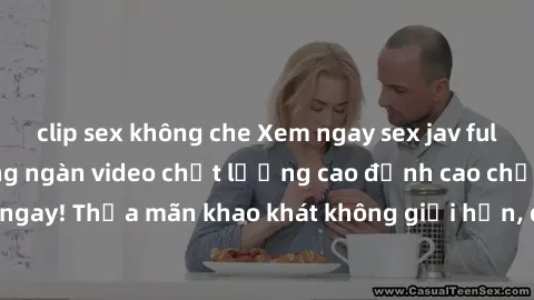clip sex không che Xem ngay sex jav full HD miễn phí - Hàng ngàn video chất lượng cao đỉnh cao chỉ cần click vào ngay! Thỏa mãn khao khát không giới hạn, đón chờ những trải nghiệm mới lạ!