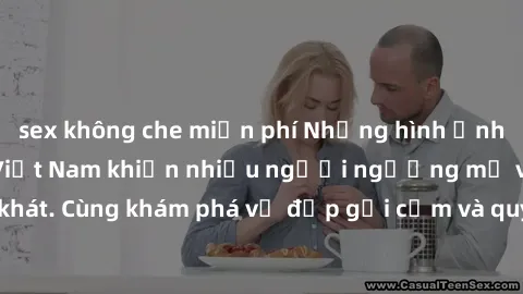 sex không che miễn phí Những hình ảnh sex gái sinh viên Việt Nam khiến nhiều người ngưỡng mộ và thèm khát. Cùng khám phá vẻ đẹp gợi cảm và quyến rũ của những cô gái trẻ này.
