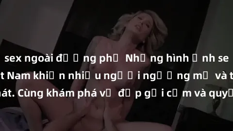 sex ngoài đường phố Những hình ảnh sex gái sinh viên Việt Nam khiến nhiều người ngưỡng mộ và thèm khát. Cùng khám phá vẻ đẹp gợi cảm và quyến rũ của những cô gái trẻ này.