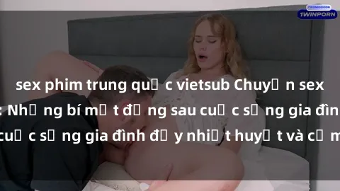 sex phim trung quốc vietsub Chuyện sex gái Việt có chồng: Những bí mật đằng sau cuộc sống gia đình đầy nhiệt huyết và cảm xúc