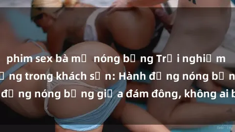 phim sex bà mẹ nóng bỏng Trải nghiệm sex sinh viên sôi động trong khách sạn: Hành động nóng bỏng giữa đám đông, không ai bị bỏ lỡ