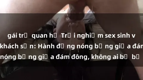 gái trẻ quan hệ Trải nghiệm sex sinh viên sôi động trong khách sạn: Hành động nóng bỏng giữa đám đông, không ai bị bỏ lỡ
