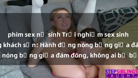 phim sex nữ sinh Trải nghiệm sex sinh viên sôi động trong khách sạn: Hành động nóng bỏng giữa đám đông, không ai bị bỏ lỡ