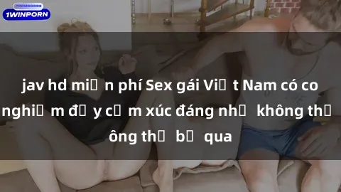 jav hd miễn phí Sex gái Việt Nam có con: Trải nghiệm đầy cảm xúc đáng nhớ không thể bỏ qua