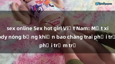 sex online Sex hot girl Việt Nam: Mặt xinh, body nóng bỏng khiến bao chàng trai phải trầm trồ