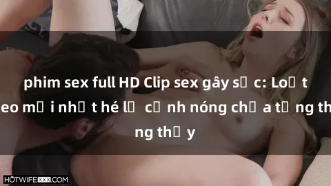 phim sex full HD Clip sex gây sốc: Loạt video mới nhất hé lộ cảnh nóng chưa từng thấy