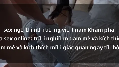 sex người nổi tiếng việt nam Khám phá thế giới mới của sex online: trải nghiệm đam mê và kích thích mọi giác quan ngay từ hôm nay!