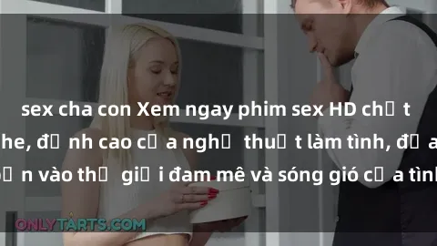 sex cha con Xem ngay phim sex HD chất lượng cao không che, đỉnh cao của nghệ thuật làm tình, đưa bạn vào thế giới đam mê và sóng gió của tình yêu không giới hạn.