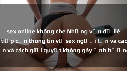 sex online không che Những vấn đề liên quan đến việc tiếp cận thông tin về sex người lớn và cách giải quyết không gây ảnh hưởng đến trẻ em